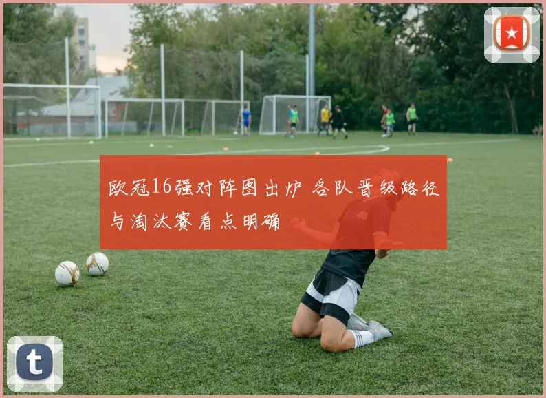 欧冠16强对阵图出炉 各队晋级路径与淘汰赛看点明确