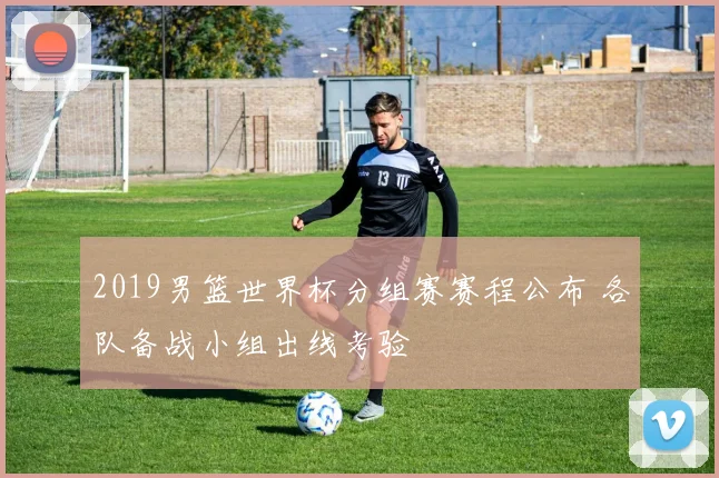 2019男篮世界杯分组赛赛程公布 各队备战小组出线考验